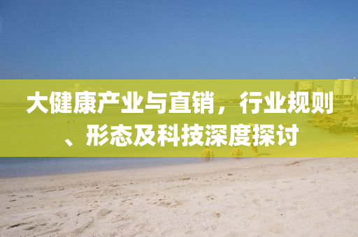 大健康產(chǎn)業(yè)與直銷，行業(yè)規(guī)則、形態(tài)及科技深度探討